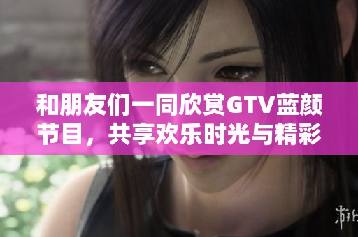 和朋友们一同欣赏GTV蓝颜节目，共享欢乐时光与精彩瞬间