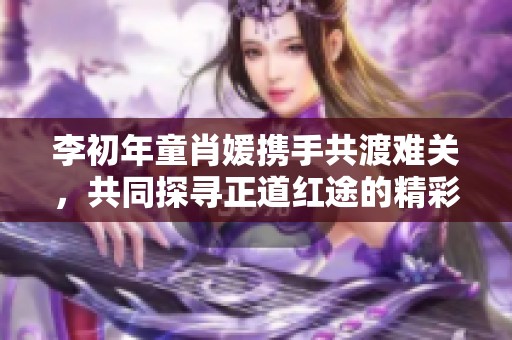 李初年童肖媛携手共渡难关，共同探寻正道红途的精彩旅程