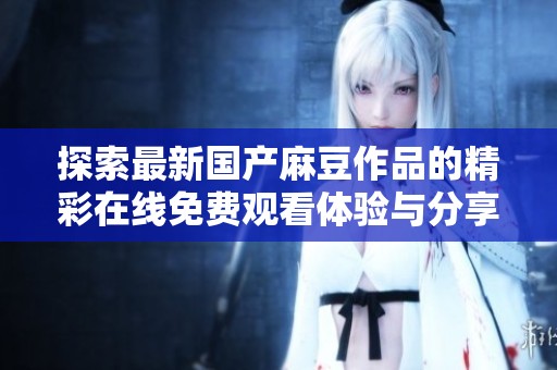 探索最新国产麻豆作品的精彩在线免费观看体验与分享