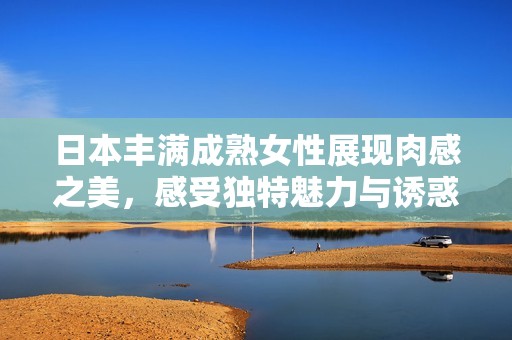 日本丰满成熟女性展现肉感之美，感受独特魅力与诱惑