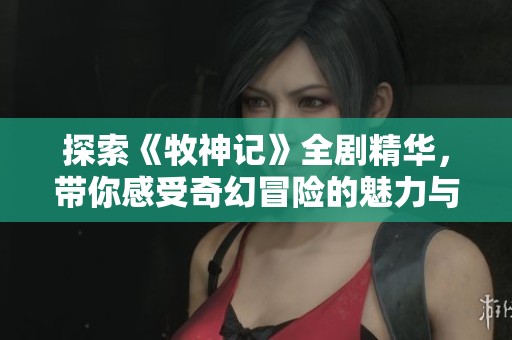 探索《牧神记》全剧精华，带你感受奇幻冒险的魅力与精彩故事