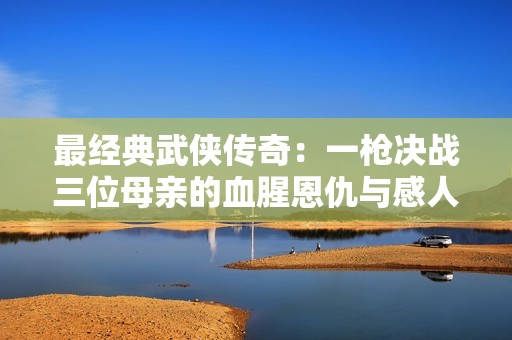 最经典武侠传奇：一枪决战三位母亲的血腥恩仇与感人情怀