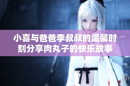 小喜与爸爸李叔叔的温馨时刻分享肉丸子的快乐故事