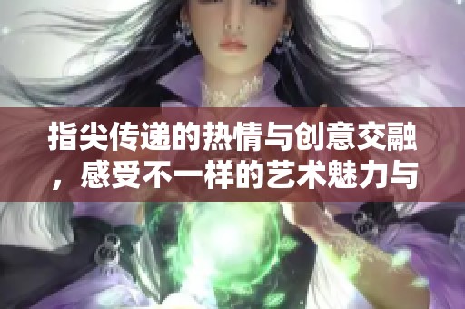 指尖传递的热情与创意交融，感受不一样的艺术魅力与激情
