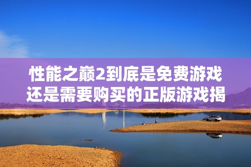 性能之巅2到底是免费游戏还是需要购买的正版游戏揭秘