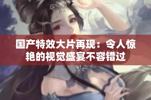 国产特效大片再现：令人惊艳的视觉盛宴不容错过