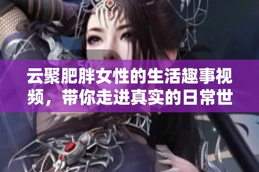 云聚肥胖女性的生活趣事视频，带你走进真实的日常世界