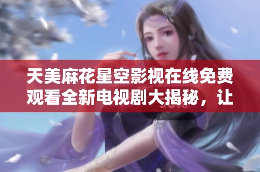 天美麻花星空影视在线免费观看全新电视剧大揭秘，让您畅享无限精彩