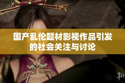 国产乱伦题材影视作品引发的社会关注与讨论