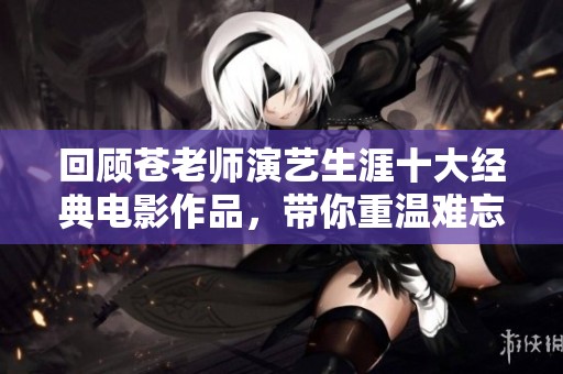 回顾苍老师演艺生涯十大经典电影作品，带你重温难忘瞬间与精彩片段