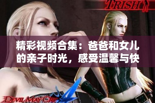 精彩视频合集：爸爸和女儿的亲子时光，感受温馨与快乐的瞬间