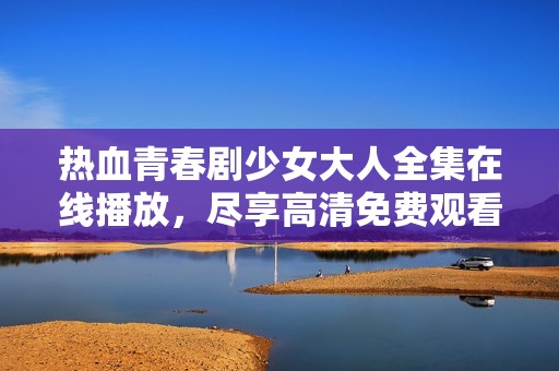 热血青春剧少女大人全集在线播放，尽享高清免费观看体验
