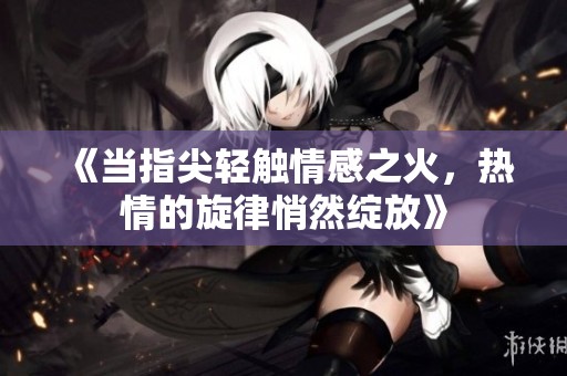 《当指尖轻触情感之火，热情的旋律悄然绽放》