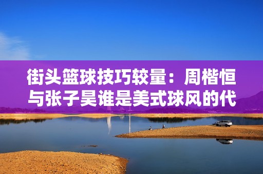 街头篮球技巧较量：周楷恒与张子昊谁是美式球风的代表