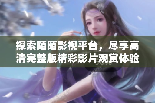 探索陌陌影视平台，尽享高清完整版精彩影片观赏体验