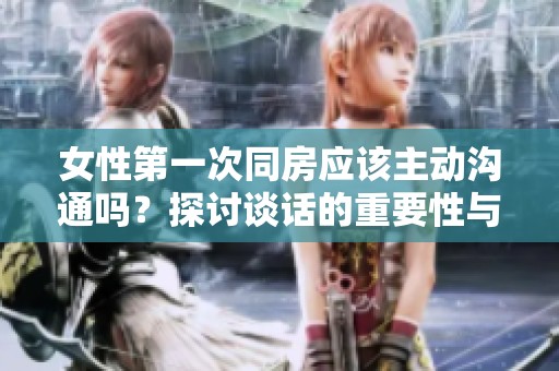 女性第一次同房应该主动沟通吗？探讨谈话的重要性与必要性