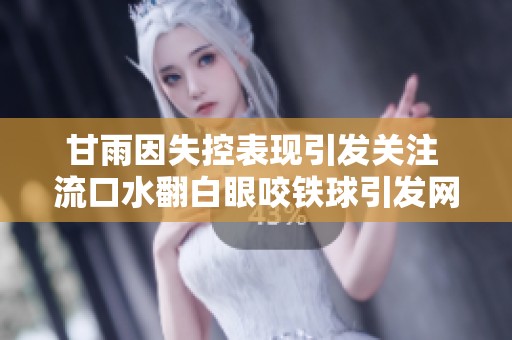 甘雨因失控表现引发关注 流口水翻白眼咬铁球引发网友热议