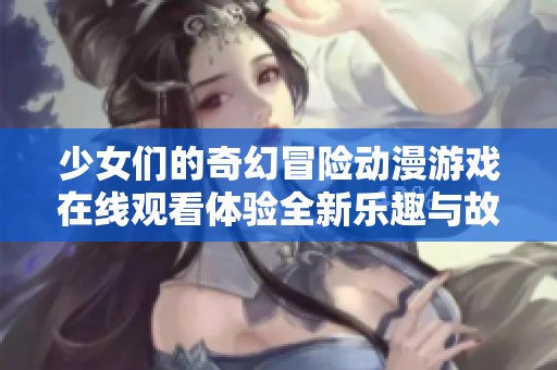 少女们的奇幻冒险动漫游戏在线观看体验全新乐趣与故事情节