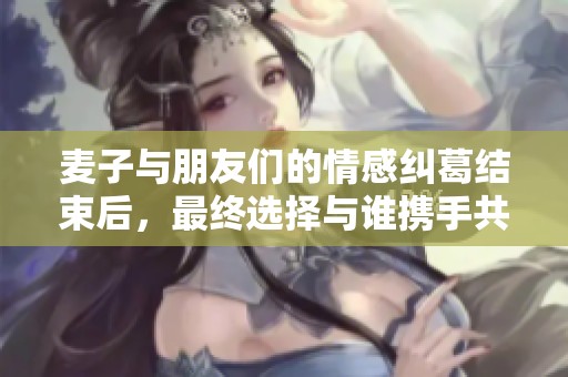 麦子与朋友们的情感纠葛结束后，最终选择与谁携手共度未来