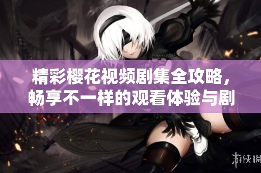 精彩樱花视频剧集全攻略，畅享不一样的观看体验与剧情解析
