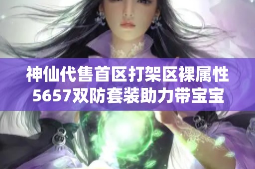 神仙代售首区打架区裸属性5657双防套装助力带宝宝四重体验