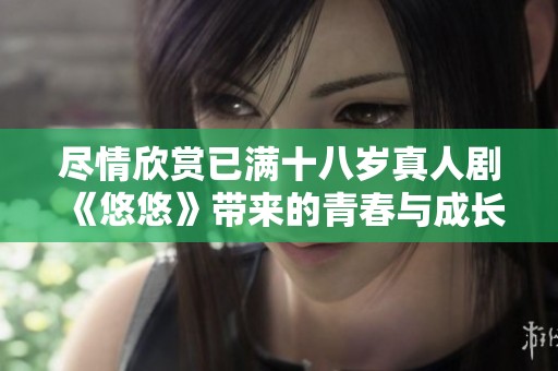 尽情欣赏已满十八岁真人剧《悠悠》带来的青春与成长故事