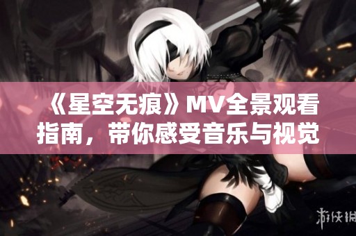 《星空无痕》MV全景观看指南，带你感受音乐与视觉的完美融合