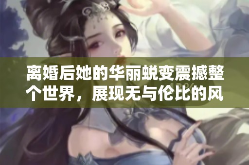 离婚后她的华丽蜕变震撼整个世界，展现无与伦比的风采