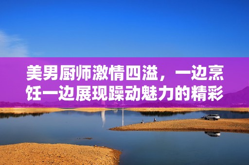 美男厨师激情四溢，一边烹饪一边展现躁动魅力的精彩剧集