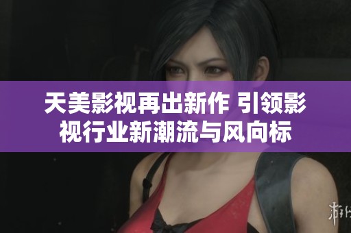 天美影视再出新作 引领影视行业新潮流与风向标