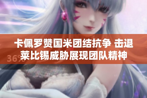 卡佩罗赞国米团结抗争 击退莱比锡威胁展现团队精神