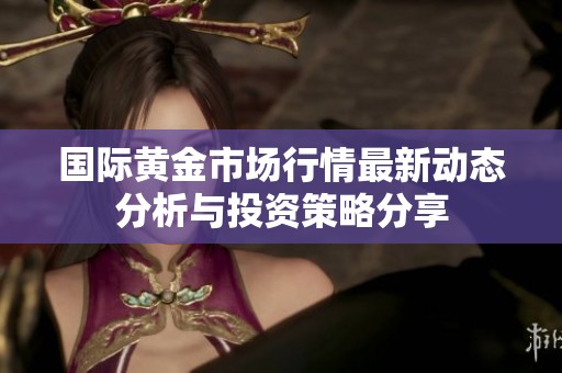 国际黄金市场行情最新动态分析与投资策略分享