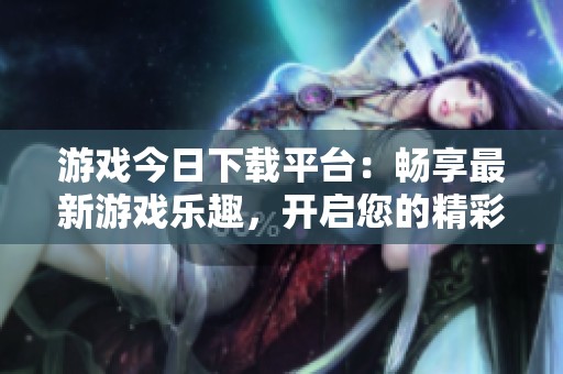游戏今日下载平台：畅享最新游戏乐趣，开启您的精彩旅程