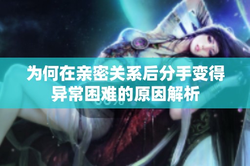 为何在亲密关系后分手变得异常困难的原因解析