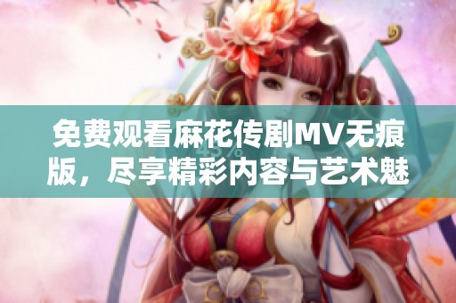 免费观看麻花传剧MV无痕版，尽享精彩内容与艺术魅力