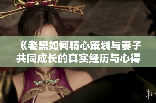 《老黑如何精心策划与妻子共同成长的真实经历与心得分享》