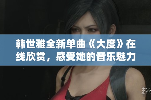 韩世雅全新单曲《大度》在线欣赏，感受她的音乐魅力与深情演绎