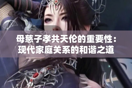 母慈子孝共天伦的重要性：现代家庭关系的和谐之道