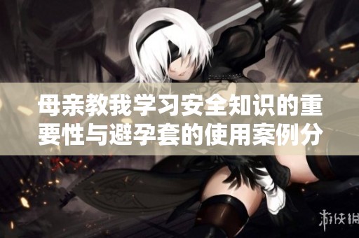 母亲教我学习安全知识的重要性与避孕套的使用案例分享