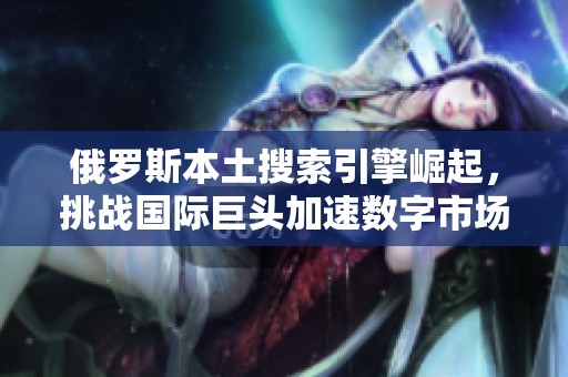 俄罗斯本土搜索引擎崛起，挑战国际巨头加速数字市场竞争