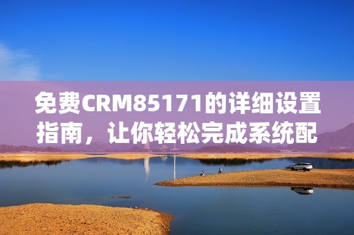 免费CRM85171的详细设置指南，让你轻松完成系统配置与应用