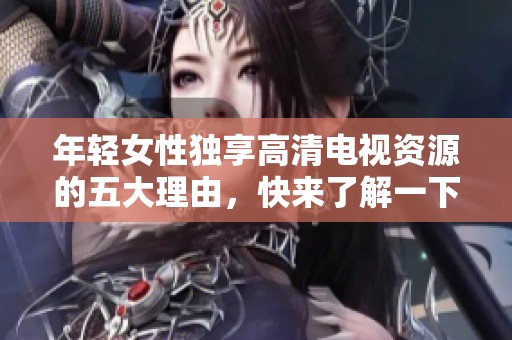 年轻女性独享高清电视资源的五大理由，快来了解一下吧