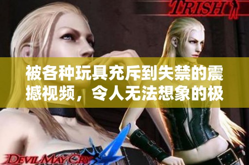 被各种玩具充斥到失禁的震撼视频，令人无法想象的极限体验