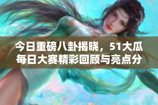 今日重磅八卦揭晓，51大瓜每日大赛精彩回顾与亮点分享