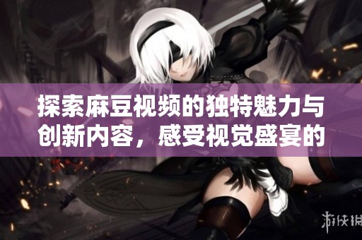 探索麻豆视频的独特魅力与创新内容，感受视觉盛宴的无尽乐趣