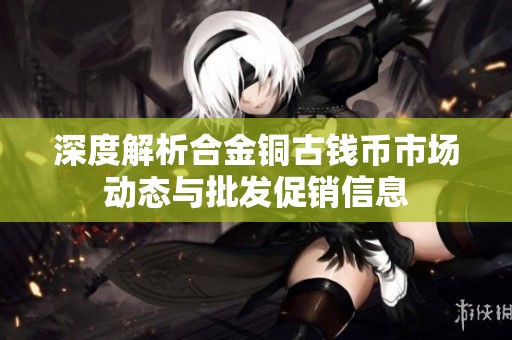 深度解析合金铜古钱币市场动态与批发促销信息