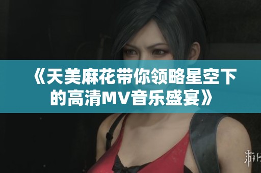 《天美麻花带你领略星空下的高清MV音乐盛宴》
