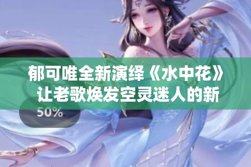 郁可唯全新演绎《水中花》 让老歌焕发空灵迷人的新生命