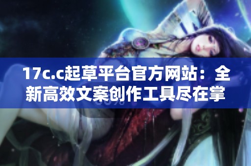 17c.c起草平台官方网站：全新高效文案创作工具尽在掌握之中