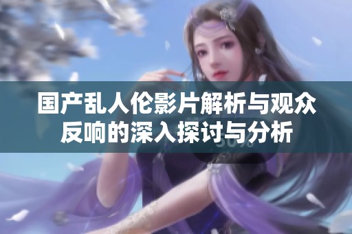 国产乱人伦影片解析与观众反响的深入探讨与分析
